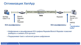 Оптимизация XenApp

                                        сжатые и зашифрованные ICA данные

                                                                          WAN                     XenApp
                 Branch
XenApp                                                                               Repeater
                                                                                                  Server 4.5 /
                 Repeater
Client 11.0
                 или                                                                              5.0
                 Repeater                                                                         HRP03
                                                                                                  с
   ICA зашифрованы                                                              ICA зашифрованы
                                                                                                  “acceleration
                                                                                                  hotfix”

      • Шифрование и дешифрование ICA трафика Repeater/Branch Repeater позволяет
        разбирать и сжимать ICA протокол
      • Поддерживает basic и advanced уровни шифрования


                      © 2007 Citrix Systems, Inc. — All rights reserved                                    18
 