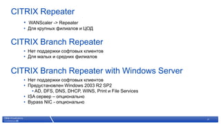 CITRIX Repeater
   • WANScaler -> Repeater
   • Для крупных филиалов и ЦОД


CITRIX Branch Repeater
   • Нет поддержки софтовых клиентов
   • Для малых и средних филиалов


CITRIX Branch Repeater with Windows Server
   • Нет поддержки софтовых клиентов
   • Предустановлен Windows 2003 R2 SP2
       • AD, DFS, DNS, DHCP, WINS, Print и File Services
   • ISA сервер – опционально
   • Bypass NIC - опционально


                   © 2007 Citrix Systems, Inc. — All rights reserved   21
 