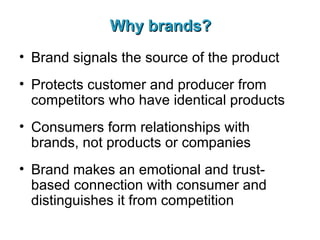 Why brands? Brand signals the source of the product Protects customer and producer from competitors who have identical products Consumers form relationships with brands, not products or companies Brand makes an emotional and trust-based connection with consumer and distinguishes it from competition   