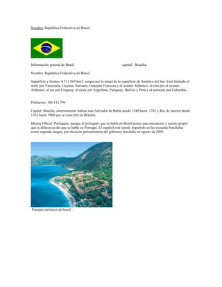 Nombre: República Federativa do Brasil.
Información general de Brasil capital Brasilia.
Nombre: República Federativa do Brasil.
Superficie y límites: 8.511.965 km2, ocupa casi la mitad de la superficie de América del Sur. Está limitada al
norte por Venezuela, Guyana, Surinam, Guayana Francesa y el océano Atlántico; al este por el océano
Atlántico; al sur por Uruguay; al oeste por Argentina, Paraguay, Bolivia y Perú y al noroeste por Colombia.
Población: 186.112.794
Capital: Brasilia, anteriormente habían sido Salvador de Bahía desde 1549 hasta 1763 y Río de Janeiro desde
1763 hasta 1960 que se convirtió en Brasilia.
Idioma Oficial: Portugués, aunque el portugués que se habla en Brasil posee una entonación y acento propio
que le diferencia del que se habla en Portugal. El español está siendo impartido en las escuelas brasileñas
como segunda lengua, por decisión parlamentaria del gobierno brasileño en agosto de 2005.
Paisajes turísticos de brasil .
 