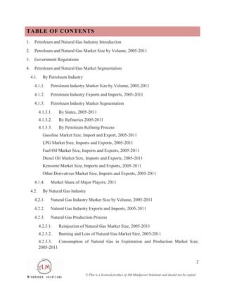 TABLE OF CONTENTS
1.     Petroleum and Natural Gas Industry Introduction
2.     Petroleum and Natural Gas Market Size by Volume, 2005-2011
3.     Government Regulations
4.     Petroleum and Natural Gas Market Segmentation
     4.1.     By Petroleum Industry
       4.1.1.      Petroleum Industry Market Size by Volume, 2005-2011
       4.1.2.      Petroleum Industry Exports and Imports, 2005-2011
       4.1.3.      Petroleum Industry Market Segmentation
            4.1.3.1.   By States, 2005-2011
            4.1.3.2.   By Refineries 2005-2011
            4.1.3.3.   By Petroleum Refining Process
              Gasoline Market Size, Import and Export, 2005-2011
              LPG Market Size, Imports and Exports, 2005-2011
              Fuel Oil Market Size, Imports and Exports, 2005-2011
              Diesel Oil Market Size, Imports and Exports, 2005-2011
              Kerosene Market Size, Imports and Exports, 2005-2011
              Other Derivatives Market Size, Imports and Exports, 2005-2011
       4.1.4.      Market Share of Major Players, 2011
     4.2.     By Natural Gas Industry
       4.2.1.      Natural Gas Industry Market Size by Volume, 2005-2011
       4.2.2.      Natural Gas Industry Exports and Imports, 2005-2011
       4.2.3.      Natural Gas Production Process
            4.2.3.1.   Reinjection of Natural Gas Market Size, 2005-2011
            4.2.3.2.   Burning and Loss of Natural Gas Market Size, 2005-2011
            4.2.3.3.  Consumption of Natural Gas in Exploration and Production Market Size,
            2005-2011


                                                                                                                        2

                                      © This is a licensed product of AM Mindpower Solutions and should not be copied
 