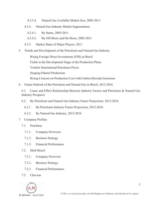4.2.3.4.    Natural Gas Available Market Size, 2005-2011
       4.2.4.      Natural Gas Industry Market Segmentation
            4.2.4.1.    By States, 2005-2011
            4.2.4.2.    By Off-Shore and On-Shore, 2005-2011
       4.2.5.      Market Share of Major Players, 2011
5.     Trends and Development of the Petroleum and Natural Gas Industry
              Rising Foreign Direct Investments (FDI) in Brazil
              Fields in the Development Stage of the Production Phase
              Volatile International Petroleum Prices
              Surging Ethanol Production
              Rising Concern on Production Cost with Carbon Dioxide Emissions
6.     Future Outlook of the Petroleum and Natural Gas in Brazil, 2012-2016

     6.1. Cause and Effect Relationship Between Industry Factors and Petroleum & Natural Gas
     Industry Prospects
     6.2.     By Petroleum and Natural Gas Industry Future Projections, 2012-2016
       6.2.1.      By Petroleum Industry Future Projections, 2012-2016
       6.2.2.      By Natural Gas Industry, 2012-2016
7.     Company Profiles
     7.1.     Petrobras
       7.1.1.      Company Overview
       7.1.2.      Business Strategy
       7.1.3.      Financial Performance
     7.2.     Shell Brazil
       7.2.1.      Company Overview
       7.2.2.      Business Strategy
       7.2.3.      Financial Performance
     7.3.     Chevron

                                                                                                                         3

                                       © This is a licensed product of AM Mindpower Solutions and should not be copied
 