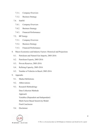 7.3.1.   Company Overview
       7.3.2.   Business Strategy
     7.4.   StatOil
       7.4.1.   Company Overview
       7.4.2.   Business Strategy
       7.4.3.   Financial Performance
     7.5.   BP Energy
       7.5.1.   Company Overview
       7.5.2.   Business Strategy
       7.5.3.   Financial Performance
8.     Macro Economics and Industry Factors: Historical and Projections
     8.1.   Petroleum and Natural Gas Imports, 2005-2016
     8.2.   Petroleum Exports, 2005-2016
     8.3.   Proven Reserves, 2005-2016
     8.4.   Refining Capacity, 2005-2016
     8.5.   Number of Vehicles in Brazil, 2005-2016
9.     Appendix
     9.1.   Market Definitions
     9.2.   Abbreviations
     9.3.   Research Methodology
            Data Collection Methods
            Approach
            Variables (Dependent and Independent)
            Multi Factor Based Sensitivity Model
            Final Conclusion
     9.4.   Disclaimer



                                                                                                                      4

                                    © This is a licensed product of AM Mindpower Solutions and should not be copied
 