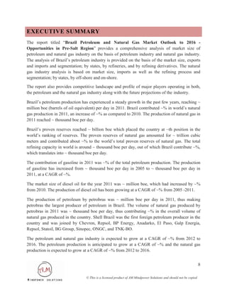 EXECUTIVE SUMMARY
The report titled “Brazil Petroleum and Natural Gas Market Outlook to 2016 -
Opportunities in Pre-Salt Region” provides a comprehensive analysis of market size of
petroleum and natural gas industry on the basis of petroleum industry and natural gas industry.
The analysis of Brazil’s petroleum industry is provided on the basis of the market size, exports
and imports and segmentation; by states, by refineries, and by refining derivatives. The natural
gas industry analysis is based on market size, imports as well as the refining process and
segmentation; by states, by off-shore and on-shore.

The report also provides competitive landscape and profile of major players operating in both,
the petroleum and the natural gas industry along with the future projections of the industry.

Brazil’s petroleum production has experienced a steady growth in the past few years, reaching ~
million boe (barrels of oil equivalent) per day in 2011. Brazil contributed ~% in world’s natural
gas production in 2011, an increase of ~% as compared to 2010. The production of natural gas in
2011 reached ~ thousand boe per day.

Brazil’s proven reserves reached ~ billion boe which placed the country at ~th position in the
world’s ranking of reserves. The proven reserves of natural gas amounted for ~ trillion cubic
meters and contributed about ~% to the world’s total proven reserves of natural gas. The total
refining capacity in world is around ~ thousand boe per day, out of which Brazil contribute ~%,
which translates into ~ thousand boe per day.

The contribution of gasoline in 2011 was ~% of the total petroleum production. The production
of gasoline has increased from ~ thousand boe per day in 2005 to ~ thousand boe per day in
2011, at a CAGR of ~%.

The market size of diesel oil for the year 2011 was ~ million boe, which had increased by ~%
from 2010. The production of diesel oil has been growing at a CAGR of ~% from 2005 -2011.

The production of petroleum by petrobras was ~ million boe per day in 2011, thus making
petrobras the largest producer of petroleum in Brazil. The volume of natural gas produced by
petrobras in 2011 was ~ thousand boe per day, thus contributing ~% in the overall volume of
natural gas produced in the country. Shell Brazil was the first foreign petroleum producer in the
country and was joined by Chevron, Repsol, BP Energy, Anadarko, El Paso, Galp Energia,
Repsol, Statoil, BG Group, Sinopec, ONGC, and TNK-BO.

The petroleum and natural gas industry is expected to grow at a CAGR of ~% from 2012 to
2016. The petroleum production is anticipated to grow at a CAGR of ~% and the natural gas
production is expected to grow at a CAGR of ~% from 2012 to 2016.


                                                                                                                   8

                                 © This is a licensed product of AM Mindpower Solutions and should not be copied
 