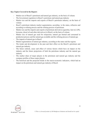 Key Topics Covered in the Report:

   -   Market size of Brazil’s petroleum and natural gas industry, on the basis of volume
   -   The Government regulation in Brazil’s petroleum and natural gas industry
   -   Market size and the imports and exports of Brazil’s petroleum industry, on the basis of
       volume
   -   Brazil’s petroleum industry market segmentation, according to the states, refineries and
       according to refining process and the refining process of petroleum
   -   Market size and the imports and exports of petroleum derivatives (gasoline, fuel oil, LPG,
       kerosene, diesel oil and other derivatives) in Brazil, on the basis of volume
   -   Market size of natural gas used for reinjection, natural gas burned and consumed in
       production process and the natural gas available and the refining process of natural gas
   -   The imports of natural gas in Brazil
   -   Market segmentation of natural gas industry, according to the states and the regions
   -   The trends and development in the past and their effect on the Brazil’s petroleum and
       natural gas industry
   -   The future outlook, cause and effect of various factors which have an impact on the
       industry and the future projections of both the petroleum industry and the natural gas
       industry
   -   The market share of major players in the petroleum and natural gas industry and the
       company profiles of these major players
   -   The historical and the projected trends in the macro-economic indicators, which had an
       impact on the petroleum and natural gas industry of Brazil.




                                                                                                                  9

                                © This is a licensed product of AM Mindpower Solutions and should not be copied
 