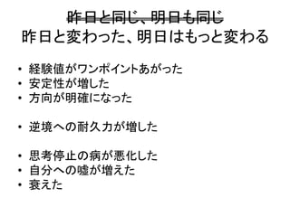 昨日と同じ、明日も同じ
昨日と変わった、明日はもっと変わる
• 経験値がワンポイントあがった
• 安定性が増した
• 方向が明確になった
• 逆境への耐久力が増した
• 思考停止の病が悪化した
• 自分への嘘が増えた
• 衰えた
 