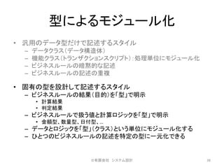 型によるモジュール化
• 汎用のデータ型だけで記述するスタイル
– データクラス（データ構造体）
– 機能クラス（トランザクションスクリプト）：処理単位にモジュール化
– ビジネスルールの暗黙的な記述
– ビジネスルールの記述の重複
• 固有の型を設計して記述するスタイル
– ビジネスルールの結果（目的）を「型」で明示
• 計算結果
• 判定結果
– ビジネスルールで扱う値と計算ロジックを「型」で明示
• 金額型、数量型、日付型、…
– データとロジックを「型」（クラス）という単位にモジュール化する
– ひとつのビジネスルールの記述を特定の型に一元化できる
©有限会社 システム設計 38
 