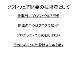 ソフトウェア開発の技術者として
仕事としてのソフトウェア開発
開発の中心はプログラミング
プログラミングの腕をあげたい
そのために分析・設計スキルを磨く
 