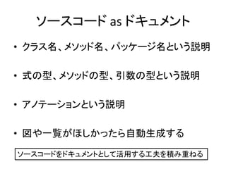 ソースコード as ドキュメント
• クラス名、メソッド名、パッケージ名という説明
• 式の型、メソッドの型、引数の型という説明
• アノテーションという説明
• 図や一覧がほしかったら自動生成する
ソースコードをドキュメントとして活用する工夫を積み重ねる
 