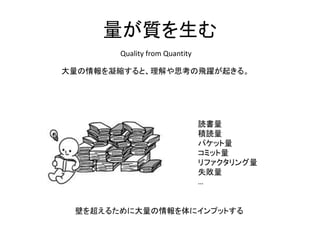 量が質を生む
Quality from Quantity
大量の情報を凝縮すると、理解や思考の飛躍が起きる。
読書量
積読量
パケット量
コミット量
リファクタリング量
失敗量
…
壁を超えるために大量の情報を体にインプットする
 