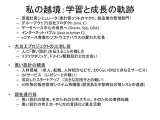 私の越境：学習と成長の軌跡
– 原価計算シミュレータ（表計算ソフトのマクロ、製造業の管理部門）
– グループウェア(自社プロダクト,Unix, C）
– データベース中心の世界へ (Oracle, SQL, DOA)
– インターネットバブル (Java as better C)
– eコマース専業のソフトウエアハウスの雇われ社長
• 大炎上プロジェクトの火消し役
– 人に「善い設計」を伝えることの難しさ
– リファクタリング、ドメイン駆動設計との出会い
• 善い設計の模索
– 人材領域 （求人、転職、人材紹介などで、２０くらいの似て非なるサービス）
– ISPサービス （レガシーとの戦い）
– 成功したスタートアップ （大きな泥団子との戦い）
– 30年物の販売管理システム再構築（歴史ある中堅商社の情シスとの遭遇）
• 現在進行形
– 善い設計の探求、そのための分析スキル、そのための業務知識
– 善い設計の考え方・やり方の言語化と普及活動
 