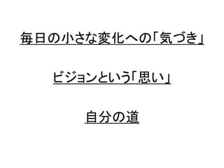 毎日の小さな変化への「気づき」
ビジョンという「思い」
自分の道
 