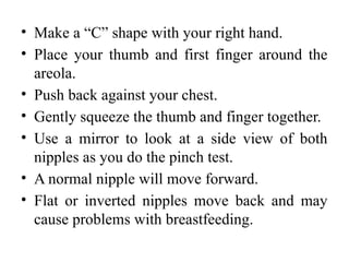 • Make a “C” shape with your right hand.
• Place your thumb and first finger around the
areola.
• Push back against your chest.
• Gently squeeze the thumb and finger together.
• Use a mirror to look at a side view of both
nipples as you do the pinch test.
• A normal nipple will move forward.
• Flat or inverted nipples move back and may
cause problems with breastfeeding.
 