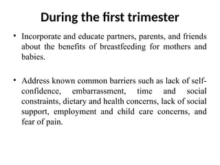 During the first trimester
• Incorporate and educate partners, parents, and friends
about the benefits of breastfeeding for mothers and
babies.
• Address known common barriers such as lack of self-
confidence, embarrassment, time and social
constraints, dietary and health concerns, lack of social
support, employment and child care concerns, and
fear of pain.
 