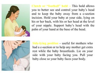 Clutch or “football” hold – This hold allows
you to better see and control your baby’s head
and to keep the baby away from a c-section
incision. Hold your baby at your side, lying on
his or her back, with his or her head at the level
of your nipple. Support baby’s head with the
palm of your hand at the base of the head.
Side-lying position – useful for mothers who
had a c-section or to help any mother get extra
rest while the baby breastfeeds. Lie on your
side with your baby facing you. Pull your
baby close so your baby faces your body.
 