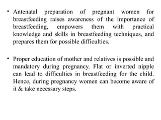 • Antenatal preparation of pregnant women for
breastfeeding raises awareness of the importance of
breastfeeding, empowers them with practical
knowledge and skills in breastfeeding techniques, and
prepares them for possible difficulties.
• Proper education of mother and relatives is possible and
mandatory during pregnancy. Flat or inverted nipple
can lead to difficulties in breastfeeding for the child.
Hence, during pregnancy women can become aware of
it & take necessary steps.
 