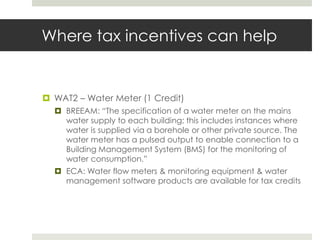 Where tax incentives can helpWAT2 – Water Meter (1 Credit) BREEAM: “The specification of a water meter on the mains water supply to each building; this includes instances where water is supplied via a borehole or other private source. The water meter has a pulsed output to enable connection to a Building Management System (BMS) for the monitoring of water consumption.”ECA: Water flow meters & monitoring equipment & water management software products are available for tax credits