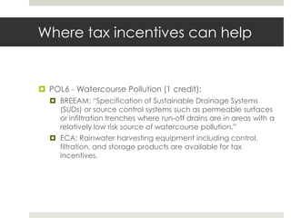 Where tax incentives can helpPOL6 - Watercourse Pollution (1 credit): BREEAM: “Specification of Sustainable Drainage Systems (SUDs) or source control systems such as permeable surfaces or infiltration trenches where run-off drains are in areas with a relatively low risk source of watercourse pollution.”ECA: Rainwater harvesting equipment including control, filtration, and storage products are available for tax incentives.