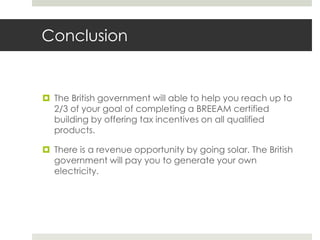 ConclusionThe British government will able to help you reach up to 2/3 of your goal of completing a BREEAM certified building by offering tax incentives on all qualified products.There is a revenue opportunity by going solar. The British government will pay you to generate your own electricity. 