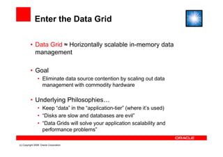 Enter the Data Grid

          • Data Grid ≈ Horizontally scalable in-memory data
            management

          • Goal
                • Eliminate data source contention by scaling out data
                  management with commodity hardware

          • Underlying Philosophies…
                • Keep “data” in the “application-tier” (where it’s used)
                • “Disks are slow and databases are evil”
                • “Data Grids will solve your application scalability and
                  performance problems”

(c) Copyright 2008. Oracle Corporation