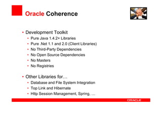 Oracle Coherence

• Development Toolkit
  •   Pure Java 1.4.2+ Libraries
  •   Pure .Net 1.1 and 2.0 (Client Libraries)
  •   No Third-Party Dependencies
  •   No Open Source Dependencies
  •   No Masters
  •   No Registries

• Other Libraries for…
  • Database and File System Integration
  • Top Link and Hibernate
  • Http Session Management, Spring, …