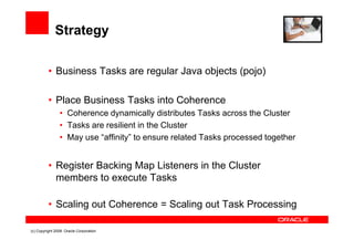 Strategy

          • Business Tasks are regular Java objects (pojo)

          • Place Business Tasks into Coherence
                • Coherence dynamically distributes Tasks across the Cluster
                • Tasks are resilient in the Cluster
                • May use “affinity” to ensure related Tasks processed together


          • Register Backing Map Listeners in the Cluster
            members to execute Tasks

          • Scaling out Coherence = Scaling out Task Processing

(c) Copyright 2008. Oracle Corporation