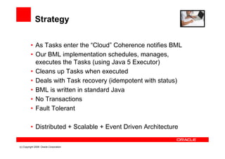 Strategy

          • As Tasks enter the “Cloud” Coherence notifies BML
          • Our BML implementation schedules, manages,
            executes the Tasks (using Java 5 Executor)
          • Cleans up Tasks when executed
          • Deals with Task recovery (idempotent with status)
          • BML is written in standard Java
          • No Transactions
          • Fault Tolerant

          • Distributed + Scalable + Event Driven Architecture

(c) Copyright 2008. Oracle Corporation