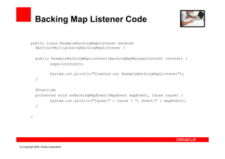 Backing Map Listener Code

          public class ExampleBackingMapListener extends
            AbstractMultiplexingBackingMapListener {

              public ExampleBackingMapListener(BackingMapManagerContext context) {
                    super(context);

                           System.out.println(quot;Created our ExampleBackingMapListenerquot;);
              }

              @Override
              protected void onBackingMapEvent(MapEvent mapEvent, Cause cause) {
                    System.out.println(quot;Cause:quot; + cause + quot;, Event:quot; + mapEvent);
              }

          }




(c) Copyright 2008. Oracle Corporation