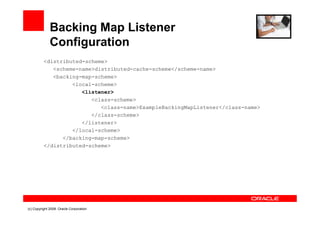 Backing Map Listener
              Configuration
          <distributed-scheme>
             <scheme-name>distributed-cache-scheme</scheme-name>
             <backing-map-scheme>
                   <local-scheme>
                      <listener>
                         <class-scheme>
                            <class-name>ExampleBackingMapListener</class-name>
                         </class-scheme>
                      </listener>
                   </local-scheme>
                </backing-map-scheme>
          </distributed-scheme>




(c) Copyright 2008. Oracle Corporation