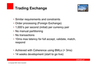 Trading Exchange

          •   Similar requirements and constraints
          •   Order processing (Foreign Exchange)
          •   1,000’s per second (initial) per currency pair
          •   No manual partitioning
          •   No transactions
          •   10ms max latency for full accept, validate, match,
              respond

          • Achieved with Coherence using BMLs (< 3ms)
          • 14 weeks development (start to go live)

(c) Copyright 2008. Oracle Corporation