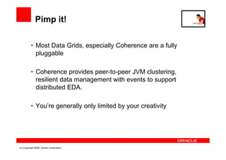 Pimp it!

          • Most Data Grids, especially Coherence are a fully
            pluggable

          • Coherence provides peer-to-peer JVM clustering,
            resilient data management with events to support
            distributed EDA.

          • You’re generally only limited by your creativity




(c) Copyright 2008. Oracle Corporation