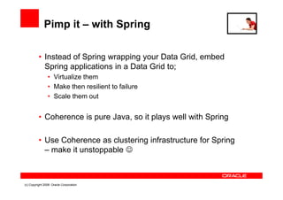 Pimp it – with Spring

          • Instead of Spring wrapping your Data Grid, embed
            Spring applications in a Data Grid to;
                • Virtualize them
                • Make then resilient to failure
                • Scale them out


          • Coherence is pure Java, so it plays well with Spring

          • Use Coherence as clustering infrastructure for Spring
            – make it unstoppable ☺



(c) Copyright 2008. Oracle Corporation