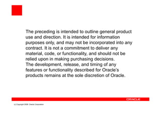 The preceding is intended to outline general product
              use and direction. It is intended for information
              purposes only, and may not be incorporated into any
              contract. It is not a commitment to deliver any
              material, code, or functionality, and should not be
              relied upon in making purchasing decisions.
              The development, release, and timing of any
              features or functionality described for Oracle’s
              products remains at the sole discretion of Oracle.




(c) Copyright 2008. Oracle Corporation