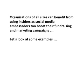 Organizations of all sizes can benefit from
using insiders as social media
ambassadors too boost their fundraising
and marketing campaigns ….
Let’s look at some examples ….
 