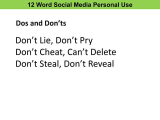 12 Word Social Media Personal Use
Don’t Lie, Don’t Pry
Don’t Cheat, Can’t Delete
Don’t Steal, Don’t Reveal
Dos and Don’ts
 