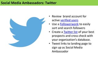 Social Media Ambassadors: Twitter
• Review brand account for
active verified users
• Use a Followerwonk to easily
sort and search followers
• Create a Twitter list of your best
prospects and cross check with
your organization’s database.
• Tweet links to landing page to
sign up as Social Media
Ambassador
 