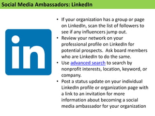 Social Media Ambassadors: LinkedIn
• If your organization has a group or page
on LinkedIn, scan the list of followers to
see if any influencers jump out.
• Review your network on your
professional profile on LinkedIn for
potential prospects. Ask board members
who are LinkedIn to do the same.
• Use advanced search to search by
nonprofit interests, location, keyword, or
company.
• Post a status update on your individual
LinkedIn profile or organization page with
a link to an invitation for more
information about becoming a social
media ambassador for your organization
 