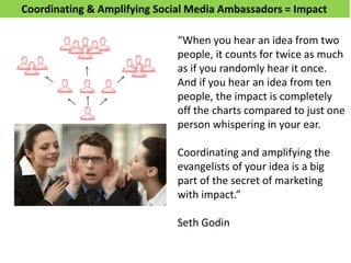 Coordinating & Amplifying Social Media Ambassadors = Impact
“When you hear an idea from two
people, it counts for twice as much
as if you randomly hear it once.
And if you hear an idea from ten
people, the impact is completely
off the charts compared to just one
person whispering in your ear.
Coordinating and amplifying the
evangelists of your idea is a big
part of the secret of marketing
with impact.”
Seth Godin
 