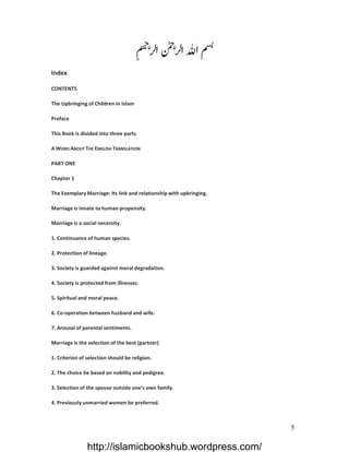 Index

CONTENTS

The Upbringing of Children in Islam

Preface

This Book is divided into three parts

A WORD ABOUT THE ENGLISH TRANSLATION

PART ONE

Chapter 1

The Exemplary Marriage: Its link and relationship with upbringing.

Marriage is innate to human propensity.

Marriage is a social necessity.

1. Continuance of human species.

2. Protection of lineage.

3. Society is guarded against moral degradation.

4. Society is protected from illnesses.

5. Spiritual and moral peace.

6. Co-operation between husband and wife.

7. Arousal of parental sentiments.

Marriage is the selection of the best (partner)

1. Criterion of selection should be religion.

2. The choice be based on nobility and pedigree.

3. Selection of the spouse outside one’s own family.

4. Previously unmarried women be preferred.



                                                                     5

                http://islamicbookshub.wordpress.com/
 