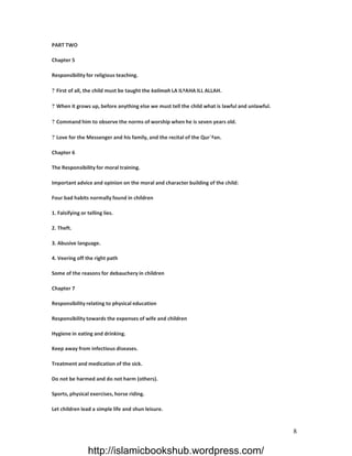 PART TWO

Chapter 5

Responsibility for religious teaching.

? First of all, the child must be taught the kalimah LA ILªAHA ILL ALLAH.

? When it grows up, before anything else we must tell the child what is lawful and unlawful.

? Command him to observe the norms of worship when he is seven years old.

? Love for the Messenger and his family, and the recital of the Qur`ªan.

Chapter 6

The Responsibility for moral training.

Important advice and opinion on the moral and character building of the child:

Four bad habits normally found in children

1. Falsifying or telling lies.

2. Theft.

3. Abusive language.

4. Veering off the right path

Some of the reasons for debauchery in children

Chapter 7

Responsibility relating to physical education

Responsibility towards the expenses of wife and children

Hygiene in eating and drinking.

Keep away from infectious diseases.

Treatment and medication of the sick.

Do not be harmed and do not harm (others).

Sports, physical exercises, horse riding.

Let children lead a simple life and shun leisure.


                                                                                               8

                 http://islamicbookshub.wordpress.com/
 