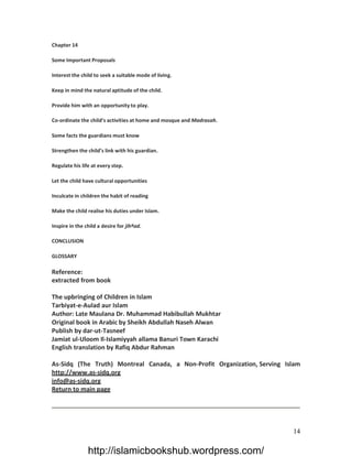 Chapter 14

Some Important Proposals

Interest the child to seek a suitable mode of living.

Keep in mind the natural aptitude of the child.

Provide him with an opportunity to play.

Co-ordinate the child’s activities at home and mosque and Madrasah.

Some facts the guardians must know

Strengthen the child’s link with his guardian.

Regulate his life at every step.

Let the child have cultural opportunities

Inculcate in children the habit of reading

Make the child realise his duties under Islam.

Inspire in the child a desire for jihªad.

CONCLUSION

GLOSSARY

Reference:
extracted from book

The upbringing of Children in Islam
Tarbiyat-e-Aulad aur Islam
Author: Late Maulana Dr. Muhammad Habibullah Mukhtar
Original book in Arabic by Sheikh Abdullah Naseh Alwan
Publish by dar-ut-Tasneef
Jamiat ul-Uloom Il-Islamiyyah allama Banuri Town Karachi
English translation by Rafiq Abdur Rahman

As-Sidq (The Truth) Montreal Canada, a Non-Profit Organization, Serving Islam
http://www.as-sidq.org
info@as-sidq.org
Return to main page




                                                                          14

                http://islamicbookshub.wordpress.com/
 