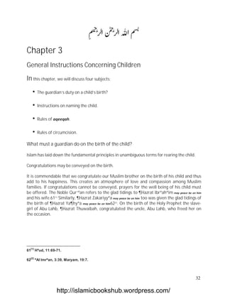 Chapter 3
General Instructions Concerning Children

In this chapter, we will discuss four subjects:
      The guardian’s duty on a child’s birth?

      Instructions on naming the child.

      Rules of aqeeqah.

      Rules of circumcision.
What must a guardian do on the birth of the child?

Islam has laid down the fundamental principles in unambiguous terms for rearing the child.

Congratulations may be conveyed on the birth.

It is commendable that we congratulate our Muslim brother on the birth of his child and thus
add to his happiness. This creates an atmosphere of love and compassion among Muslim
families. If congratulations cannot be conveyed, prayers for the well being of his child must
be offered. The Noble Qur`ªan refers to the glad tidings to ¶Hazrat Ibrªahªim may peace be on him
and his wife.61[1] Similarly, ¶Hazrat Zakariyyªa may peace be on him too was given the glad tidings of
the birth of ¶Hazrat Ya¶hyªa may peace be on him62[2]. On the birth of the Holy Prophet the slave-
girl of Abu Lahb, ¶Hazrat Thuwaibah, congratulated the uncle, Abu Lahb, who freed her on
the occasion.




  [1]
61      Hªud, 11:69-71.

  [2]
62      ªAl Imrªan, 3:39, Maryam, 19:7.



                                                                                                  32

                    http://islamicbookshub.wordpress.com/
 