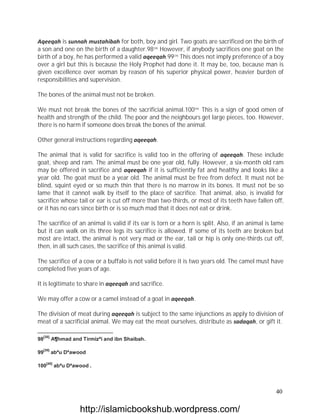 Aqeeqah is sunnah mustahibah for both, boy and girl. Two goats are sacrificed on the birth of
a son and one on the birth of a daughter.98[38] However, if anybody sacrifices one goat on the
birth of a boy, he has performed a valid aqeeqah.99[39] This does not imply preference of a boy
over a girl but this is because the Holy Prophet had done it. It may be, too, because man is
given excellence over woman by reason of his superior physical power, heavier burden of
responsibilities and supervision.

The bones of the animal must not be broken.

We must not break the bones of the sacrificial animal.100[40] This is a sign of good omen of
health and strength of the child. The poor and the neighbours get large pieces, too. However,
there is no harm if someone does break the bones of the animal.

Other general instructions regarding aqeeqah.

The animal that is valid for sacrifice is valid too in the offering of aqeeqah. These include
goat, sheep and ram. The animal must be one year old, fully. However, a six-month old ram
may be offered in sacrifice and aqeeqah if it is sufficiently fat and healthy and looks like a
year old. The goat must be a year old. The animal must be free from defect. It must not be
blind, squint eyed or so much thin that there is no marrow in its bones. It must not be so
lame that it cannot walk by itself to the place of sacrifice. That animal, also, is invalid for
sacrifice whose tail or ear is cut off more than two-thirds, or most of its teeth have fallen off,
or it has no ears since birth or is so much mad that it does not eat or drink.

The sacrifice of an animal is valid if its ear is torn or a horn is split. Also, if an animal is lame
but it can walk on its three legs its sacrifice is allowed. If some of its teeth are broken but
most are intact, the animal is not very mad or the ear, tail or hip is only one-thirds cut off,
then, in all such cases, the sacrifice of this animal is valid.

The sacrifice of a cow or a buffalo is not valid before it is two years old. The camel must have
completed five years of age.

It is legitimate to share in aqeeqah and sacrifice.

We may offer a cow or a camel instead of a goat in aqeeqah.

The division of meat during aqeeqah is subject to the same injunctions as apply to division of
meat of a sacrificial animal. We may eat the meat ourselves, distribute as sadaqah, or gift it.

  [38]
98       A¶hmad and Tirmizªi and ibn Shaibah.

  [39]
99       abªu Dªawood

     [40]
100         abªu Dªawood .




                                                                                                 40

                     http://islamicbookshub.wordpress.com/
 