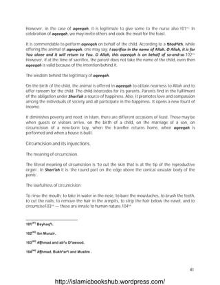 However, in the case of aqeeqah, it is legitimate to give some to the nurse also.101[41] In
celebration of aqeeqah, we may invite others and cook the meat for the feast.

It is commendable to perform aqeeqah on behalf of the child. According to a ¶hadªith, while
offering the animal of aqeeqah, one may say: I sacrifice in the name of Allah. O Allah, it is for
You alone and it will return to You. O Allah, this aqeeqah is on behalf of so-and-so.102[42]
However, if at the time of sacrifice, the parent does not take the name of the child, even then
aqeeqah is valid because of the intention behind it.

The wisdom behind the legitimacy of aqeeqah.

On the birth of the child, the animal is offered in aqeeqah to obtain nearness to Allah and to
offer ransom for the child. The child intercedes for its parents. Parents find in the fulfilment
of the obligation under Shari‘ah a source of happiness. Also, it promotes love and compassion
among the individuals of society and all participate in the happiness. It opens a new fount of
income.

It diminishes poverty and need. In Islam, there are different occasions of feast. These may be
when guests or visitors arrive, on the birth of a child, on the marriage of a son, on
circumcision of a new-born boy, when the traveller returns home, when aqeeqah is
performed and when a house is built.

Circumcision and its injunctions.

The meaning of circumcision.

The literal meaning of circumcision is ‘to cut the skin that is at the tip of the reproductive
organ’. In Shari‘ah it is ‘the round part on the edge above the conical vascular body of the
penis’.

The lawfulness of circumcision.

To rinse the mouth, to take in water in the nose, to bare the moustaches, to brush the teeth,
to cut the nails, to remove the hair in the armpits, to strip the hair below the navel, and to
circumcise103[43] — these are innate to human nature.104[44]


   [41]
101       Bayhaqªi.

   [42]
102       ibn Munzir.

   [43]
103       A¶hmad and abªu Dªawood.

   [44]
104       A¶hmad, Bukhªarªi and Muslim .



                                                                                              41

                      http://islamicbookshub.wordpress.com/
 