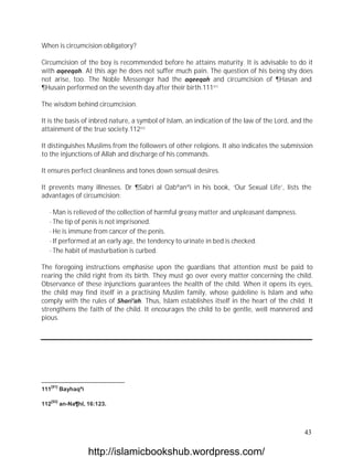 When is circumcision obligatory?

Circumcision of the boy is recommended before he attains maturity. It is advisable to do it
with aqeeqah. At this age he does not suffer much pain. The question of his being shy does
not arise, too. The Noble Messenger had the aqeeqah and circumcision of ¶Hasan and
¶Husain performed on the seventh day after their birth.111[51]

The wisdom behind circumcision.

It is the basis of inbred nature, a symbol of Islam, an indication of the law of the Lord, and the
attainment of the true society.112[52]

It distinguishes Muslims from the followers of other religions. It also indicates the submission
to the injunctions of Allah and discharge of his commands.

It ensures perfect cleanliness and tones down sensual desires.

It prevents many illnesses. Dr ¶Sabri al Qabªanªi in his book, ‘Our Sexual Life’, lists the
advantages of circumcision:

   · Man is relieved of the collection of harmful greasy matter and unpleasant dampness.
   · The tip of penis is not imprisoned.
   · He is immune from cancer of the penis.
   · If performed at an early age, the tendency to urinate in bed is checked.
   · The habit of masturbation is curbed.

The foregoing instructions emphasise upon the guardians that attention must be paid to
rearing the child right from its birth. They must go over every matter concerning the child.
Observance of these injunctions guarantees the health of the child. When it opens its eyes,
the child may find itself in a practising Muslim family, whose guideline is Islam and who
comply with the rules of Shari‘ah. Thus, Islam establishes itself in the heart of the child. It
strengthens the faith of the child. It encourages the child to be gentle, well mannered and
pious.




   [51]
111       Bayhaqªi

   [52]
112       an-Na¶hl, 16:123.



                                                                                               43

                     http://islamicbookshub.wordpress.com/
 
