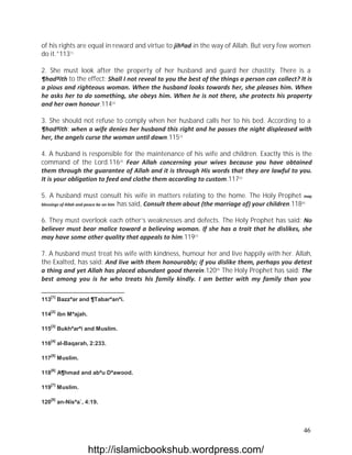 of his rights are equal in reward and virtue to jihªad in the way of Allah. But very few women
do it.”113[1]

2. She must look after the property of her husband and guard her chastity. There is a
¶hadªith to the effect: Shall I not reveal to you the best of the things a person can collect? It is
a pious and righteous woman. When the husband looks towards her, she pleases him. When
he asks her to do something, she obeys him. When he is not there, she protects his property
and her own honour.114[2]

3. She should not refuse to comply when her husband calls her to his bed. According to a
¶hadªith: when a wife denies her husband this right and he passes the night displeased with
her, the angels curse the woman until dawn.115[3]

4. A husband is responsible for the maintenance of his wife and children. Exactly this is the
command of the Lord.116[4] Fear Allah concerning your wives because you have obtained
them through the guarantee of Allah and it is through His words that they are lawful to you.
It is your obligation to feed and clothe them according to custom.117[5]

5. A husband must consult his wife in matters relating to the home. The Holy Prophet may
blessings of Allah and peace be on him has said, Consult them about (the marriage of) your children.118[6]


6. They must overlook each other’s weaknesses and defects. The Holy Prophet has said: No
believer must bear malice toward a believing woman. If she has a trait that he dislikes, she
may have some other quality that appeals to him.119[7]

7. A husband must treat his wife with kindness, humour her and live happily with her. Allah,
the Exalted, has said: And live with them honourably; if you dislike them, perhaps you detest
a thing and yet Allah has placed abundant good therein.120[8] The Holy Prophet has said: The
best among you is he who treats his family kindly. I am better with my family than you

   [1]
113      Bazzªar and ¶Tabarªanªi.

   [2]
114      ibn Mªajah.

   [3]
115      Bukhªarªi and Muslim.

   [4]
116      al-Baqarah, 2:233.

   [5]
117      Muslim.

   [6]
118      A¶hmad and abªu Dªawood.

   [7]
119      Muslim.

   [8]
120      an-Nisªa`, 4:19.




                                                                                                      46

                       http://islamicbookshub.wordpress.com/
 