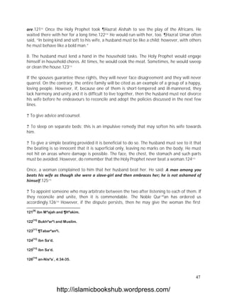 are.121[9] Once the Holy Prophet took ¶Hazrat Aishah to see the play of the Africans. He
waited there with her for a long time.122[10] He would run with her, too. ¶Hazrat Umar often
said, “In being kind and soft to his wife, a husband must be like a child; however, with others
he must behave like a bold man.”

8. The husband must lend a hand in the household tasks. The Holy Prophet would engage
himself in household chores. At times, he would cook the meat. Sometimes, he would sweep
or clean the house.123[11]

If the spouses guarantee these rights, they will never face disagreement and they will never
quarrel. On the contrary, the entire family will be cited as an example of a group of a happy,
loving people. However, if, because one of them is short-tempered and ill-mannered, they
lack harmony and unity and it is difficult to live together, then the husband must not divorce
his wife before he endeavours to reconcile and adopt the policies discussed in the next few
lines.

? To give advice and counsel.

? To sleep on separate beds; this is an impulsive remedy that may soften his wife towards
him.

? To give a simple beating provided it is beneficial to do so. The husband must see to it that
the beating is so innocent that it is superficial only, leaving no marks on the body. He must
not hit on areas where damage is possible. The face, the chest, the stomach and such parts
must be avoided. However, do remember that the Holy Prophet never beat a woman.124[12]

Once, a woman complained to him that her husband beat her. He said: A man among you
beats his wife as though she were a slave-girl and then embraces her; he is not ashamed of
himself.125[13]

? To appoint someone who may arbitrate between the two after listening to each of them. If
they reconcile and unite, then it is commendable. The Noble Qur`ªan has ordered us
accordingly.126[14] However, if the dispute persists, then he may give the woman the first
   [9]
121      ibn Mªajah and ¶Hªakim.

   [10]
122       Bukhªarªi and Muslim.

   [11]
123       ¶Tabarªanªi.

   [12]
124       ibn Sa‘d.

   [13]
125       ibn Sa‘d.

   [14]
126       an-Nisªa`, 4:34-35.



                                                                                            47

                      http://islamicbookshub.wordpress.com/
 