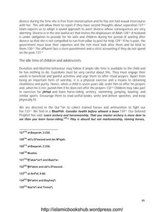 divorce during the time she is free from menstruation and he has not had sexual intercourse
with her. This will allow them to rejoin if they have second thoughts about separation.127[15]
Islam expects us to adopt a sound approach to avert divorce whose consequences are very
alarming. Divorce is in the one lawful act that invites the displeasure of Allah.128[16] A husband
is under obligation to provide for his wife and children during her period of waiting after
divorce so that she is not compelled to run from pillar to post for help.129[17] If he is poor, the
government must bear their expenses and the rich must look after them and be kind to
them.130[18] The affluent face a stern punishment and a strict accounting if they do not spend
on the poor.131[19]

The idle time of children and adolescents.

Deviation and libertine behaviour may follow if ample idle time is available to the child and
he has nothing to do. Guardians must be very careful about this. They must engage their
wards in beneficial and gainful activities and urge them to offer ritual prayers. Apart from
being an important form of worship, it is a physical exercise and a means to obtaining
cleanliness and purity. Hence, when a child is seven years old, order him to offer his prayers
and, when he is ten, punish him if he does not offer the prayers.132[20] Children may take part
in exercises for jihªad and learn horse-riding, archery, swimming, jumping, boating, and
similar sports. Encourage them to read useful books, write and deliver speeches, and keep
physically fit.

We are directed in the Qur`ªan to collect trained horses and ammunition to fight our
foe.133[21] We find in a ¶hadªith: Consider health before ailment a boon.134[22] Our beloved
Prophet has said: Learn archery and horsemanship. That you master archery is more dear to
me than you learn horse-riding.135[23] Play is absurd but not marksmanship, taming horses,


   [15]
127       al-Baqarah, 2:230.

   [16]
128       abªu Dªawood and ibn Mªajah.

   [17]
129       al-Baqarah, 2:236.

   [18]
130       Muslim.

   [19]
131       ¶Tabarªanªi and Bazzªar.

   [20]
132       ¶Hªakim and abªu Dªawood.

   [21]
133       al-Anfªal, 8:60.

   [22]
134       ¶Hªakim and Bayhaqªi

   [23]
135       Nasªaªi and Tirmizªi.




                                                                                               48

                     http://islamicbookshub.wordpress.com/
 