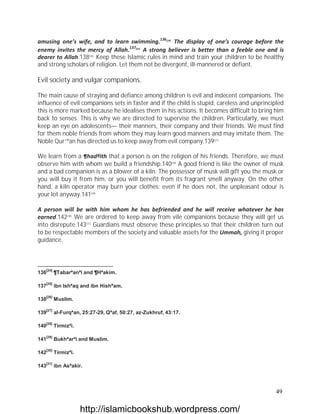 amusing one’s wife, and to learn swimming.136[24] The display of one’s courage before the
enemy invites the mercy of Allah.137[25] A strong believer is better than a feeble one and is
dearer to Allah.138[26] Keep these Islamic rules in mind and train your children to be healthy
and strong scholars of religion. Let them not be divergent, ill-mannered or defiant.

Evil society and vulgar companions.

The main cause of straying and defiance among children is evil and indecent companions. The
influence of evil companions sets in faster and if the child is stupid, careless and unprincipled
this is more marked because he idealises them in his actions. It becomes difficult to bring him
back to senses. This is why we are directed to supervise the children. Particularly, we must
keep an eye on adolescents— their manners, their company and their friends. We must find
for them noble friends from whom they may learn good manners and may imitate them. The
Noble Qur`ªan has directed us to keep away from evil company.139[27]

We learn from a ¶hadªith that a person is on the religion of his friends. Therefore, we must
observe him with whom we build a friendship.140[28] A good friend is like the owner of musk
and a bad companion is as a blower of a kiln. The possessor of musk will gift you the musk or
you will buy it from him, or you will benefit from its fragrant smell anyway. On the other
hand, a kiln operator may burn your clothes; even if he does not, the unpleasant odour is
your lot anyway.141[29]

A person will be with him whom he has befriended and he will receive whatever he has
earned.142[30] We are ordered to keep away from vile companions because they will get us
into disrepute.143[31] Guardians must observe these principles so that their children turn out
to be respectable members of the society and valuable assets for the Ummah, giving it proper
guidance.



   [24]
136       ¶Tabarªanªi and ¶Hªakim.

   [25]
137       ibn Ishªaq and ibn Hishªam.

   [26]
138       Muslim.

   [27]
139       al-Furqªan, 25:27-29, Qªaf, 50:27, az-Zukhruf, 43:17.

   [28]
140       Tirmizªi.

   [29]
141       Bukhªarªi and Muslim.

   [30]
142       Tirmizªi.

   [31]
143       ibn Asªakir.



                                                                                              49

                      http://islamicbookshub.wordpress.com/
 