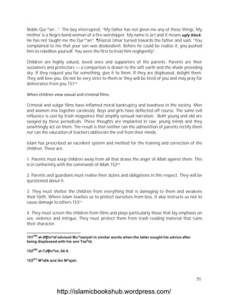 Noble Qur`ªan...”. The boy interrupted, “My father has not given me any of these things. My
mother is a Negro bond woman of a fire-worshipper. My name is Ja’l and it means ugly black.
He has not taught me the Qur`ªan”. ¶Hazrat Umar turned towards the father and said, “You
complained to me that your son was disobedient. Before he could be realise it, you pushed
him to rebellion yourself. You were the first to treat him negligently”.

Children are highly valued, loved ones and supporters of the parents. Parents are their
sustainers and protectors — a comparison is drawn to the soft earth and the shade providing
sky. If they request you for something, give it to them. If they are displeased, delight them.
They will love you. Do not be very strict to them or they will be tired of you and may pray for
deliverance from you.151[39]

When children view sexual and criminal films.

Criminal and vulgar films have inflamed moral bankruptcy and lewdness in the society. Men
and women mix together carelessly. Boys and girls have deflected off course. The same evil
influence is cast by trash magazines that amplify sensual narration. Both young and old are
swayed by these periodicals. These thoughts are implanted in raw, young minds and they
unwittingly act on them. The result is that neither can the admonition of parents rectify them
nor can the education of teachers obliterate the evil from their minds.

Islam has prescribed an excellent system and method for the training and correction of the
children. These are:

1. Parents must keep children away from all that draws the anger of Allah against them. This
is in conformity with the commands of Allah.152[40]

2. Parents and guardians must realise their duties and obligations in this respect. They will be
questioned about it.

3. They must shelter the children from everything that is damaging to them and weakens
their faith. Where Islam teaches us to protect ourselves from loss, it also instructs us not to
cause damage to others.153[41]

4. They must screen the children from films and plays particularly those that lay emphasis on
sex, violence and intrigue. They must protect them from trash reading material that ruins
their character.

   [39]
151 al-A¶hnªaf advised Mu’ªawiyah in similar words when the latter sought his advice after
being displeased with his son Yazªid.

   [40]
152       at-Ta¶hrªim, 64:6.

   [41]
153       Mªalik and ibn Mªajah.




                                                                                             51

                    http://islamicbookshub.wordpress.com/
 